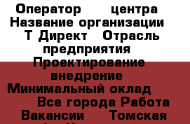 Оператор Call-центра › Название организации ­ Т-Директ › Отрасль предприятия ­ Проектирование, внедрение › Минимальный оклад ­ 15 000 - Все города Работа » Вакансии   . Томская обл.,Кедровый г.